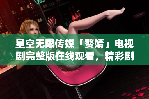 星空無限傳媒「贅婿」電視劇完整版在線觀看，精彩劇情盡在星空無限傳媒平臺
