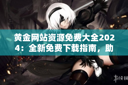 黃金網(wǎng)站資源免費大全2024：全新免費下載指南，助您暢享黃金網(wǎng)站的豐富資源