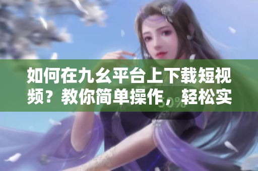如何在九幺平臺(tái)上下載短視頻？教你簡(jiǎn)單操作，輕松實(shí)現(xiàn)下載目標(biāo)