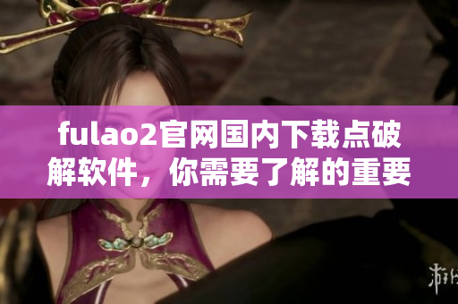 fulao2官網(wǎng)國內(nèi)下載點(diǎn)破解軟件，你需要了解的重要信息
