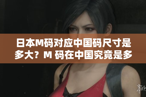 日本M碼對(duì)應(yīng)中國(guó)碼尺寸是多大？M 碼在中國(guó)究竟是多少碼？詳細(xì)解讀！