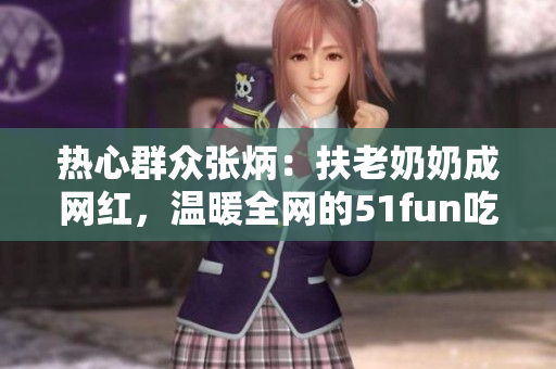 熱心群眾張炳：扶老奶奶成網(wǎng)紅，溫暖全網(wǎng)的51fun吃瓜網(wǎng)報道