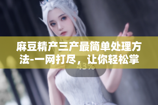 麻豆精產(chǎn)三產(chǎn)最簡單處理方法-一網(wǎng)打盡，讓你輕松掌握