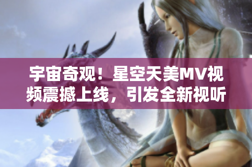宇宙奇觀！星空天美MV視頻震撼上線，引發(fā)全新視聽盛宴