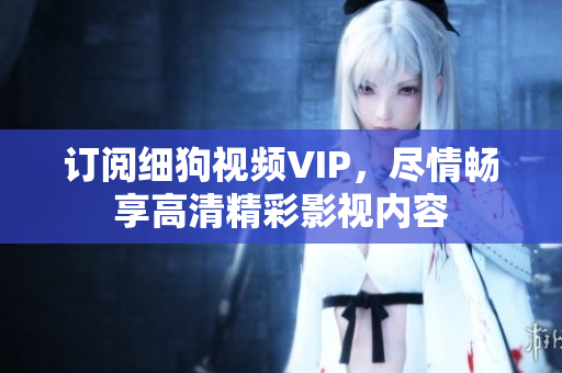 訂閱細(xì)狗視頻VIP，盡情暢享高清精彩影視內(nèi)容