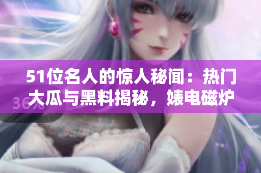 51位名人的驚人秘聞：熱門(mén)大瓜與黑料揭秘，婊電磁爐身份反差驚人