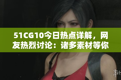 51CG10今日熱點(diǎn)詳解，網(wǎng)友熱烈討論：諸多素材等你來(lái)幫忙挖掘