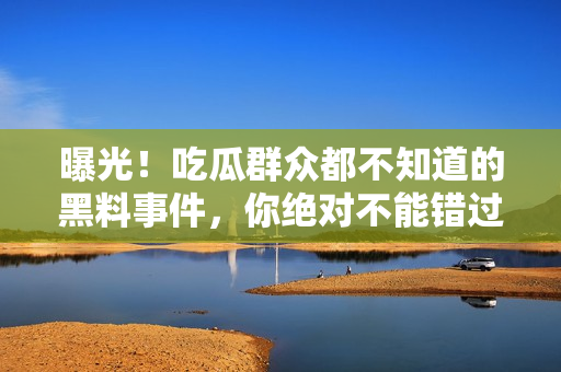 曝光！吃瓜群眾都不知道的黑料事件，你絕對(duì)不能錯(cuò)過(guò)的細(xì)節(jié)揭秘！