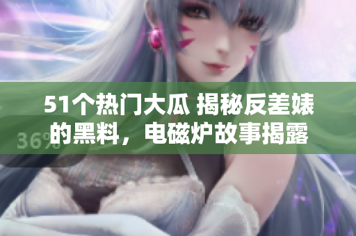51個(gè)熱門大瓜 揭秘反差婊的黑料，電磁爐故事揭露