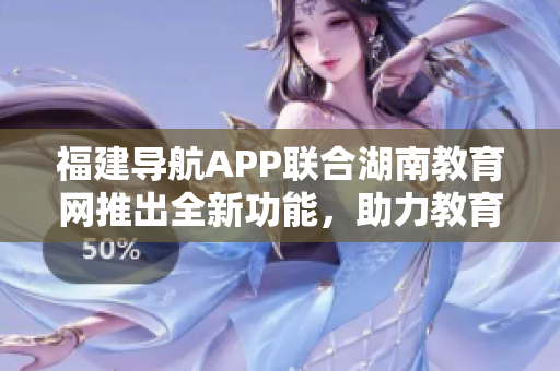 福建導(dǎo)航APP聯(lián)合湖南教育網(wǎng)推出全新功能，助力教育發(fā)展與學(xué)習(xí)體驗(yàn)優(yōu)化