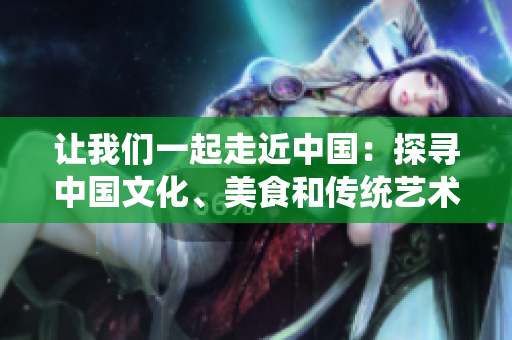 讓我們一起走近中國(guó)：探尋中國(guó)文化、美食和傳統(tǒng)藝術(shù)【特別報(bào)道】