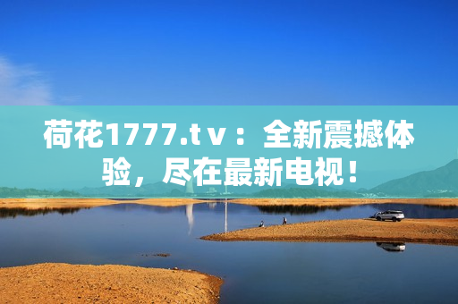 荷花1777.tⅴ：全新震撼體驗(yàn)，盡在最新電視！