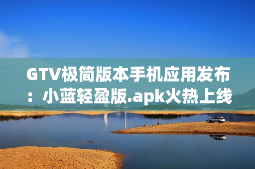 GTV極簡版本手機應(yīng)用發(fā)布：小藍(lán)輕盈版.apk火熱上線,降低內(nèi)存占用,流暢體驗!