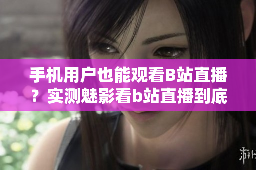 手機(jī)用戶也能觀看B站直播？實(shí)測(cè)魅影看b站直播到底如何？