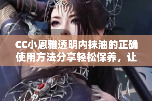 CC小恩雅透明內(nèi)抹油的正確使用方法分享輕松保養(yǎng)，讓你的皮膚更加滋潤與亮澤!