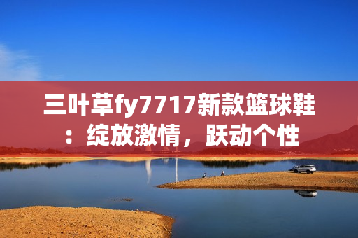 三葉草fy7717新款籃球鞋：綻放激情，躍動個性