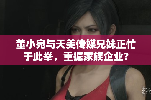 董小宛與天美傳媒兄妹正忙于此舉，重振家族企業(yè)？