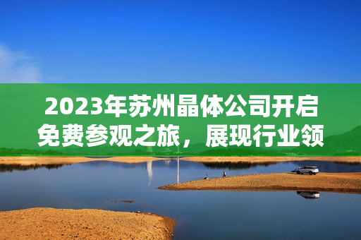 2023年蘇州晶體公司開(kāi)啟免費(fèi)參觀之旅，展現(xiàn)行業(yè)領(lǐng)先技術(shù)及創(chuàng)新成果