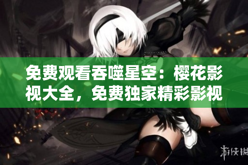免費(fèi)觀(guān)看吞噬星空：櫻花影視大全，免費(fèi)獨(dú)家精彩影視資源等你來(lái)看！
